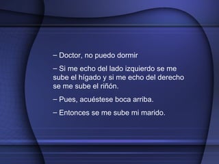Doctor, no puedo dormir Si me echo del lado izquierdo se me sube el hígado y si me echo del derecho se me sube el riñón. Pues, acuéstese boca arriba. Entonces se me sube mi marido.  