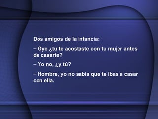Dos amigos de la infancia: Oye ¿tu te acostaste con tu mujer antes de casarte? Yo no, ¿y tú? Hombre, yo no sabia que te ibas a casar con ella.   