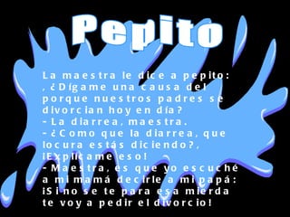 La maestra le dice a pepito: , ¿Dígame una causa del porque nuestros padres se divorcian hoy en día? - La diarrea, maestra. - ¿Como que la diarrea, que locura estás diciendo?, ¡Explícame eso! - Maestra, es que yo escuché a mi mamá decirle a mi papá: ¡Si no se te para esa mierda te voy a pedir el divorcio! Pepito 