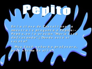 En la clase de Castellano la maestra le pregunta a Pepito: - Pepito, en la oración "María está disfrutando". ¿Donde está el sujeto?  - Muy fácil señorita profesora, pues encima de ella . Pepito 