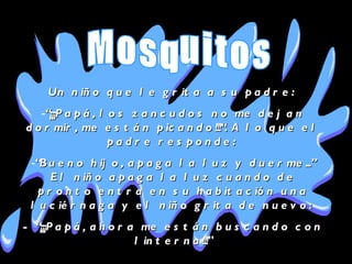 Un niño que le grita a su padre:  “ ¡¡¡Papá, los zancudos no me dejan dormir, me están picando!!!“. A lo que el padre responde:  “ Bueno hijo, apaga la luz y duerme...” El niño apaga la luz cuando de pronto entra en su habitación una luciérnaga y el niño grita de nuevo:  - “¡¡¡Papá, ahora me están buscando con linterna!!!" Mosquitos 