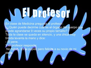 En clase de Medicina pregunta el profesor: - ¿Quién puede decirme cuál es el órgano del cuerpo que puede agrandarse 9 veces su propio tamaño? Toda la clase se queda en silencio, y una chica muy tímida levanta la mano y dice: - El pene. Y el profesor responde: No hijita... Es la pupila, pero felicite a su novio de mi parte. El profesor 