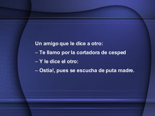 Un amigo que le dice a otro: Te llamo por la cortadora de cesped Y le dice el otro: Ostia!, pues se escucha de puta madre. 
