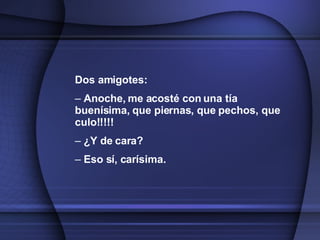 Dos amigotes: Anoche, me acosté con una tía buenísima, que piernas, que pechos, que culo!!!!! ¿Y de cara? Eso sí, carísima.   