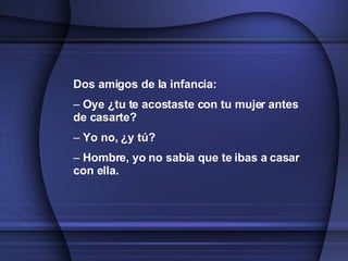 Dos amigos de la infancia: Oye ¿tu te acostaste con tu mujer antes de casarte? Yo no, ¿y tú? Hombre, yo no sabia que te ibas a casar con ella.   