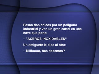 Pasan dos chicos por un polígono industrial y ven un gran cartel en una nave que pone: "ACEROS INOXIDABLES“ Un amiguete le dice al otro: Kiilloooo, nos hacemos?   