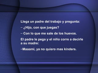 Llega un padre del trabajo y pregunta: ¿Hijo, con que juegas? Con lo que me sale de los huevos.  El padre le pega y el niño corre a decirle a su madre: Maaami, ya no quiero mas kinders. 