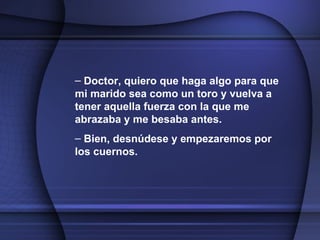 Doctor, quiero que haga algo para que mi marido sea como un toro y vuelva a tener aquella fuerza con la que me abrazaba y me besaba antes. Bien, desnúdese y empezaremos por los cuernos.   