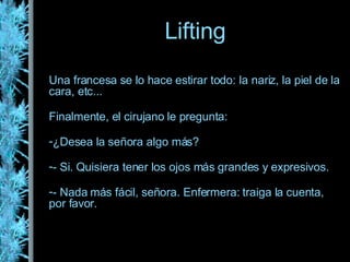 Una francesa se lo hace estirar todo: la nariz, la piel de la cara, etc... Finalmente, el cirujano le pregunta: ¿Desea la señora algo más? - Si. Quisiera tener los ojos más grandes y expresivos. - Nada más fácil, señora. Enfermera: traiga la cuenta, por favor. Lifting 