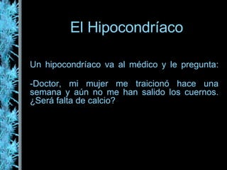 El Hipocondríaco Un hipocondríaco va al médico y le pregunta: -Doctor, mi mujer me traicionó hace una semana y aún no me han salido los cuernos. ¿Será falta de calcio? 