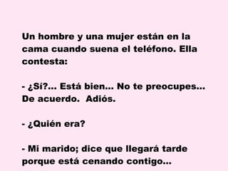 Un hombre y una mujer están en la cama cuando suena el teléfono. Ella contesta: ¿Sí?... Está bien... No te preocupes... De acuerdo.  Adiós. ¿Quién era? - Mi marido; dice que llegará tarde porque está cenando contigo…  