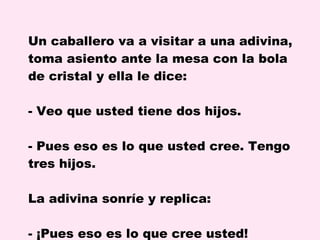 Un caballero va a visitar a una adivina, toma asiento ante la mesa con la bola de cristal y ella le dice: Veo que usted tiene dos hijos. Pues eso es lo que usted cree. Tengo tres hijos. La adivina sonríe y replica: - ¡Pues eso es lo que cree usted!  