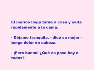 El marido llega tarde a casa y salta rápidamente a la cama.  Déjame tranquila, - dice su mujer - tengo dolor de cabeza. - ¡Pero bueno! ¿Qué os pasa hoy a todas?  