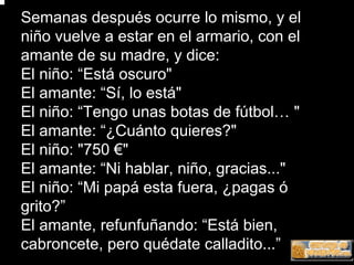 Semanas después ocurre lo mismo, y el
niño vuelve a estar en el armario, con el
amante de su madre, y dice:
El niño: “Está oscuro"
El amante: “Sí, lo está"
El niño: “Tengo unas botas de fútbol… "
El amante: “¿Cuánto quieres?"
El niño: "750 €"
El amante: “Ni hablar, niño, gracias..."
El niño: “Mi papá esta fuera, ¿pagas ó
grito?”
El amante, refunfuñando: “Está bien,
cabroncete, pero quédate calladito...”
 