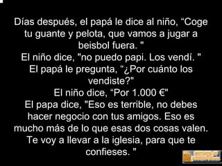 Días después, el papá le dice al niño, “Coge
  tu guante y pelota, que vamos a jugar a
               beisbol fuera. "
 El niño dice, "no puedo papi. Los vendí. "
   El papá le pregunta, “¿Por cuánto los
                  vendiste?"
         El niño dice, “Por 1.000 €"
  El papa dice, "Eso es terrible, no debes
   hacer negocio con tus amigos. Eso es
mucho más de lo que esas dos cosas valen.
   Te voy a llevar a la iglesia, para que te
                 confieses. "
 