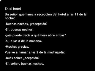 En el hotel
Un señor que llama a recepción del hotel a las 11 de la
noche:
-Buenas noches, ¿recepción?
-Sí, buenas noches.
-¿Me puede decir a qué hora abre el bar?
-Sí, a las 8 de la mañana.
-Muchas gracias.
Vuelve a llamar a las 2 de la madrugada:
-Buás oches ¿ecepción?
-Sí, señor, buenas noches.
 