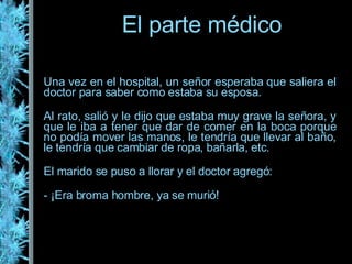 Una vez en el hospital, un señor esperaba que saliera el doctor para saber como estaba su esposa. Al rato, salió y le dijo que estaba muy grave la señora, y que le iba a tener que dar de comer en la boca porque no podía mover las manos, le tendría que llevar al baño, le tendría que cambiar de ropa, bañarla, etc. El marido se puso a llorar y el doctor agregó: - ¡Era broma hombre, ya se murió! El parte médico 