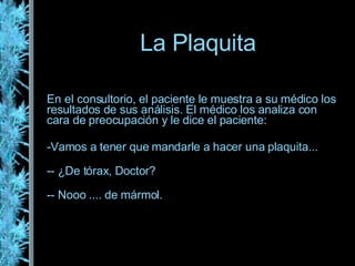 La Plaquita En el consultorio, el paciente le muestra a su médico los resultados de sus análisis. El médico los analiza con cara de preocupación y le dice el paciente: Vamos a tener que mandarle a hacer una plaquita... - ¿De tórax, Doctor? - Nooo .... de mármol. 
