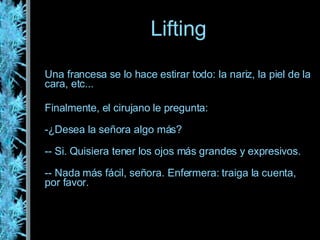 Una francesa se lo hace estirar todo: la nariz, la piel de la cara, etc... Finalmente, el cirujano le pregunta: ¿Desea la señora algo más? - Si. Quisiera tener los ojos más grandes y expresivos. - Nada más fácil, señora. Enfermera: traiga la cuenta, por favor. Lifting 