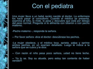 Una mujer lleva a un bebé recién nacido al doctor. La enfermera los hace pasar al consultorio. Cuando el médico se presenta, examina al niño, lo mide, lo pesa y descubre que está por debajo del peso normal. Pregunta si lo alimenta con biberón o con pecho materno. Pecho materno -, responde la señora. - Por favor señora -dice el doctor- descúbrase los pechos. La mujer obedece, y el médico toca, aprieta, palpa y oprime ambos pechos, en un examen detallado. Luego le indica a la señora que se cubra y le dice: - Con razón el niño pesa poco señora, usted no tiene leche. - Ya lo se. Soy su abuela, pero estoy tan contenta de haber venido!!! Con el pediatra 