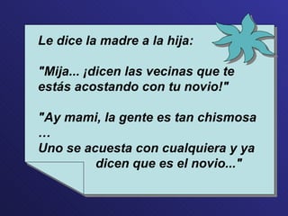 Le dice la madre a la hija: "Mija... ¡dicen las vecinas que te estás acostando con tu novio!" "Ay mami, la gente es tan chismosa … Uno se acuesta con cualquiera y ya  dicen que es el novio..." 