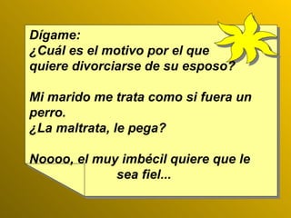 Dígame: ¿Cuál es el motivo por el que  quiere divorciarse de su esposo? Mi marido me trata como si fuera un perro. ¿La maltrata, le pega? Noooo, el muy imbécil quiere que le  sea fiel... 