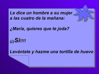 Le dice un hombre a su mujer a las cuatro de la mañana: ¿María, quieres que te joda? ¡¡¡ Si !!!! Levántate y hazme una tortilla de huevo  
