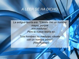 A LEER SE HA DICHO


La antigua teoría era: "Cásate con un hombre
                mayor, porque
                son maduros".
            Pero la nueva teoría es:
     "Los hombres no maduran; cásate
           con un hombre joven".
                (Rita Rudner).
 