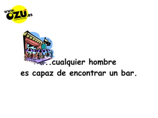 ...cualquier hombre  es capaz de encontrar un bar. 