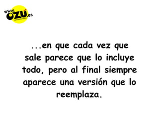 ...en que cada vez que sale parece que lo incluye todo, pero al final siempre aparece una versión que lo reemplaza. 
