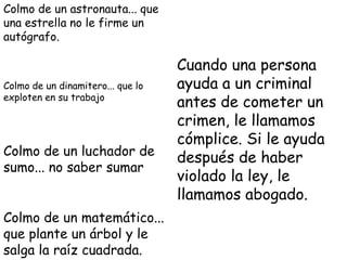 Colmo de un astronauta... que
una estrella no le firme un
autógrafo.

                                   Cuando una persona
Colmo de un dinamitero... que lo   ayuda a un criminal
exploten en su trabajo
                                   antes de cometer un
                                   crimen, le llamamos
                                   cómplice. Si le ayuda
Colmo de un luchador de
                                   después de haber
sumo... no saber sumar
                                   violado la ley, le
                                   llamamos abogado.
Colmo de un matemático...
que plante un árbol y le
salga la raíz cuadrada.
 