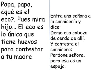 Papa, papa,
¿qué es el
                  Entra una señora a
eco?. Pues mira   la carnicería y
hijo… El eco es   dice:
lo único que      Deme esa cabeza
                  de cerdo de allí.
tiene huevos      Y contesta el
para contestar    carnicero:
a tu madre        Perdone señora,
                  pero eso es un
                  espejo.
 