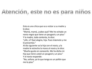Esto es una chica que va a visitar a su madre y
le dice:
“Mamá, mamá, ¿sabes qué? Me he echado un
novio negro que tiene un peugeot y un piso.”
Y la madre, toda contenta, le dice:
“¿Ah, sí? Qué alegría, hija. Pues tráemelo y me
lo presentas.”
Al día siguiente va la hija con el novio, y la
madre le estrecha la mano al novio y le dice:
“Mucho gusto en conocerle. Me ha dicho mi
hija que tiene usted un peugeot y un piso.”
Y el novio responde:
“No, señora, yo lo que tengo es un pollón que
me lo piso.”
 