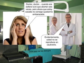 Doctor, doctor... cuando era soltera tuve que abortar seis veces, pero ahora que estoy casada no consigo quedarme embarazada.  Evidentemente, usted no se reproduce en cautiverio.  Click para ver los diálogos 