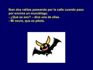 Iban dos ratitas paseando por la calle cuando pasaIban dos ratitas paseando por la calle cuando pasa
por encima un murciélago.por encima un murciélago.
- ¿Qué es eso? – dice una de ellas.- ¿Qué es eso? – dice una de ellas.
- Mi novio, que es piloto.- Mi novio, que es piloto.
 