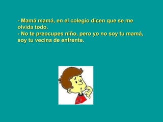 - Mamá mamá, en el colegio dicen que se me- Mamá mamá, en el colegio dicen que se me
olvida todo.olvida todo.
- No te preocupes niño, pero yo no soy tu mamá,- No te preocupes niño, pero yo no soy tu mamá,
soy tu vecina de enfrente.soy tu vecina de enfrente.
 
