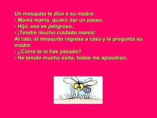 Un mosquito le dice a su madre:Un mosquito le dice a su madre:
- Mamá mamá, quiero dar un paseo.- Mamá mamá, quiero dar un paseo.
- Hijo, eso es peligroso.- Hijo, eso es peligroso.
- ¡Tendré mucho cuidado mamá!- ¡Tendré mucho cuidado mamá!
Al rato, el mosquito regresa a casa y le pregunta suAl rato, el mosquito regresa a casa y le pregunta su
madre:madre:
- ¿Cómo te lo has pasado?- ¿Cómo te lo has pasado?
- He tenido mucho éxito, todos me aplaudían.- He tenido mucho éxito, todos me aplaudían.
 
