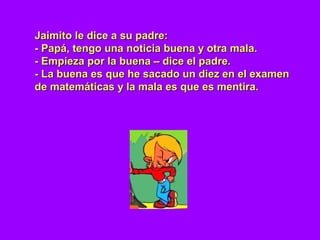 Jaimito le dice a su padre:Jaimito le dice a su padre:
- Papá, tengo una noticia buena y otra mala.- Papá, tengo una noticia buena y otra mala.
- Empieza por la buena – dice el padre.- Empieza por la buena – dice el padre.
- La buena es que he sacado un diez en el examen- La buena es que he sacado un diez en el examen
de matemáticas y la mala es que es mentira.de matemáticas y la mala es que es mentira.
 