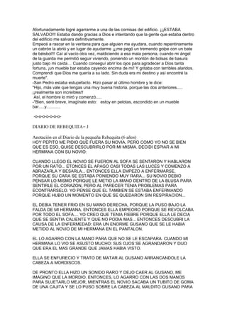 Afortunadamente logré agarrarme a una de las cornisas del edificio. ¡¡¡ESTABA
SALVADO!!! Estaba dando gracias a Dios e intentando que la gente que estaba dentro
del edificio me salvara definitivamente.
Empecé a rascar en la ventana para que alguien me ayudara, cuando repentinamente
un cabrón la abrió y en lugar de ayudarme ¡¡¡me pegó un tremendo golpe con un bate
de béisbol!!! Caí al vacío otra vez, maldiciendo a esa mala persona, cuando mi ángel
de la guarda me permitió seguir viviendo, poniendo un montón de bolsas de basura
justo bajo mi caída… Cuando conseguí abrir los ojos para agradecer a Dios tanta
fortuna, ¡un mueble bar estaba cayendo encima de mí! Y gritaba con terribles alaridos.
Comprendí que Dios me quería a su lado. Sin duda era mi destino y así encontré la
muerte".
-San Pedro estaba estupefacto. Hizo pasar al último hombre y le dice:
"Hijo, más vale que tengas una muy buena historia, porque las dos anteriores.....
¡¡realmente son increíbles!!
Así, el hombre lo miró y comenzó.....
-"Bien, seré breve, imagínate esto: estoy en pelotas, escondido en un mueble
bar.....y............
-o-o-o-o-o-o-o-

DIARIO DE REBEQUITA= J
Anotación en el Diario de la pequeña Rebequita (6 años)
HOY PEPITO ME PIDIO QUE FUERA SU NOVIA, PERO COMO YO NO SE BIEN
QUE ES ESO, QUISE DESCUBRIRLO POR MI MISMA. DECIDI ESPIAR A MI
HERMANA CON SU NOVIO:
CUANDO LLEGO EL NOVIO SE FUERON AL SOFA SE SENTARON Y HABLARON
POR UN RATO... ETONCES EL APAGO CASI TODAS LAS LUCES Y COMENZO A
ABRAZARLA Y BESARLA... ENTONCES ELLA EMPEZO A ENFERMARSE,
PORQUE SU CARA SE ESTABA PONIENDO MUY RARA... SU NOVIO DEBIO
PENSAR LO MISMO PORQUE LE METIO LA MANO DENTRO DE LA BLUSA PARA
SENTIRLE EL CORAZON, PERO AL PARECER TENIA PROBLEMAS PARA
ECONTRARSELO. YO PENSE QUE EL TAMBIEN SE ESTABA ENFERMANDO
PORQUE HUBO UN MOMENTO EN QUE SE QUEDARON SIN RESPIRACION...
EL DEBIA TENER FRIO EN SU MANO DERECHA, PORQUE LA PUSO BAJO LA
FALDA DE MI HERMANA. ENTONCES ELLA EMPEORO PORQUE SE REVOLCABA
POR TODO EL SOFA.... YO CREO QUE TENIA FIEBRE PORQUE ELLA LE DECIA
QUE SE SENTIA CALIENTE Y QUE NO PODIA MAS... ENTONCES DESCUBRI LA
CAUSA DE LA ENFERMEDAD: ERA UN ENORME GUSANO QUE SE LE HABIA
METIDO AL NOVIO DE MI HERMANA EN EL PANTALON.
EL LO AGARRO CON LA MANO PARA QUE NO SE LE ESCAPARA. CUANDO MI
HERMANA LO VIO SE ASUSTO MUCHO: SUS OJOS SE AGRANDARON Y DIJO
QUE ERA EL MAS GRANDE QUE JAMAS HABIA VISTO.
ELLA SE ENFURECIO Y TRATO DE MATAR AL GUSANO ARRANCANDOLE LA
CABEZA A MORDISCOS.
DE PRONTO ELLA HIZO UN SONIDO RARO Y DEJO CAER AL GUSANO, ME
IMAGINO QUE LA MORDIO. ENTONCES, LO AGARRO CON LAS DOS MANOS
PARA SUJETARLO MEJOR, MIENTRAS EL NOVIO SACABA UN TUBITO DE GOMA
DE UNA CAJITA Y SE LO PUSO SOBRE LA CABEZA AL MALDITO GUSANO PARA

 
