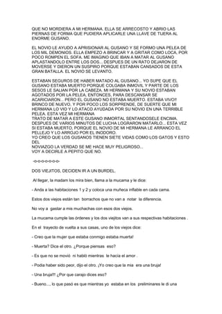 QUE NO MORDIERA A MI HERMANA. ELLA SE ARRECOSTO Y ABRIO LAS
PIERNAS DE FORMA QUE PUDIERA APLICARLE UNA LLAVE DE TIJERA AL
ENORME GUSANO.
EL NOVIO LE AYUDO A APRISIONAR AL GUSANO Y SE FORMO UNA PELEA DE
LOS MIL DEMONIOS. ELLA EMPEZO A BRINCAR Y A GRITAR COMO LOCA, POR
POCO ROMPEN EL SOFA. ME IMAGINO QUE IBAN A MATAR AL GUSANO
APLASTANDOLO ENTRE LOS DOS... DESPUES DE UN RATO DEJARON DE
MOVERSE Y DIERON UN SUSPIRO PORQUE ESTABAN CANSADOS DE ESTA
GRAN BATALLA. EL NOVIO SE LEVANTO.
ESTABAN SEGUROS DE HABER MATADO AL GUSANO... YO SUPE QUE EL
GUSANO ESTABA MUERTO PORQUE COLGABA INMOVIL Y PARTE DE LOS
SESOS LE SALIAN POR LA CABEZA. MI HERMANA Y SU NOVIO ESTABAN
AGOTADOS POR LA PELEA, ENTONCES, PARA DESCANSAR SE
ACARICIARON... PERO EL GUSANO NO ESTABA MUERTO. ESTABA VIVO!!
BRINCO DE NUEVO, Y POR POCO LOS SORPRENDE, DE SUERTE QUE MI
HERMANA LO VIO Y LO ATACO AYUDADA POR SU NOVIO EN UNA TERRIBLE
PELEA. ESTA VEZ MI HERMANA
TRATO DE MATAR A ESTE GUSANO INMORTAL SENTANDOSELE ENCIMA.
DESPUES DE VARIOS MINUTOS DE LUCHA LOGRARON MATARLO... ESTA VEZ
SI ESTABA MUERTO, PORQUE EL NOVIO DE MI HERMANA LE ARRANCO EL
PELLEJO Y LO ARROJO POR EL INODORO.
YO CREO QUE LOS GUSANOS TIENEN SIETE VIDAS COMO LOS GATOS Y ESTO
DEL
NOVIAZGO LA VERDAD SE ME HACE MUY PELIGROSO...
VOY A DECIRLE A PEPITO QUE NO.
-o-o-o-o-o-o-oDOS VIEJITOS, DECIDEN IR A UN BURDEL.
Al llegar, la madam los mira bien, llama a la mucama y le dice:
- Anda a las habitaciones 1 y 2 y coloca una muñeca inflable en cada cama.
Estos dos viejos están tan borrachos que no van a notar la diferencia.
No voy a gastar a mis muchachas con esos dos viejos.
La mucama cumple las órdenes y los dos viejitos van a sus respectivas habitaciones .
En el trayecto de vuelta a sus casas, uno de los viejos dice:
- Creo que la mujer que estaba conmigo estaba muerta!
- Muerta? Dice el otro. ¿Porque piensas eso?
- Es que no se movió ni habló mientras le hacía el amor .
- Podia haber sido peor, dijo el otro. ¡Yo creo que la mia era una bruja!
- Una bruja!!! ¿Por que carajo dices eso?
- Bueno..., lo que pasó es que mientras yo estaba en los preliminares le di una

 