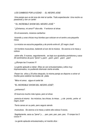 LOS CAMBIOS POR LA EDAD - EL NEGRO JOSE
Una pareja que va de luna de miel al caribe. Todo espectacular. Una noche va
paseando y ven un cartel:
" EL INCREIBLE SHOW DEL NEGRO JOSÉ "
"¿Entramos, mi amor?" dice ella. Y entraron al show.
En el escenario, músicos caribeños
tocando y unas chicas muy bonitas que colocan en el centro una pequeña
mesa.
La música se escucha pegadiza y de pronto entra él: ¡El negro José!
Un hombre musculoso, bailando al son de la música. Se acerca a la mesa y
coloca
sobre ella, 5 nueces, seguidamente, se baja sus ajustados pantalones y saca
30 centímetros de puro "pene" y ¡pan!, ¡pan!, ¡pan!, ¡pan!, ¡pan!
¡¡¡Rompe las 5 nueces !!!
La gente aplaude a rabiar. Ellas se van entusiasmadas y ellos muy
impresionados, no pudiendo disimular cierta envidia.
Pasan los años y 25 años después, la misma pareja se dispone a volver al
Caribe para celebrar las bodas de plata.
"Mira mi amor, sigue el cartel de
"EL INCREIBLE SHOW DEL NEGRO JOSÉ",
¿entramos?.
El local era mucho más lujoso, pero el show
parecía el mismo: los músicos, las chicas, la mesa ... y de pronto, ¡entra el
negro José!
Tenía canas en su pelo, pero seguía siendo
musculoso. Se acerca a la mesa y sobre ella coloca 5 cocos.
Segidamente, saca su "pene" y ... pan, pan, pan, pan, pan, !!! rompe los 5
cocos !!!
La gente aplaude entusiasmada y el marido dice :

 