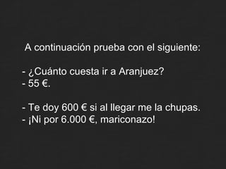 A continuación prueba con el siguiente: - ¿Cuánto cuesta ir a Aranjuez? - 55 €. - Te doy 600 € si al llegar me la chupas. - ¡Ni por 6.000 €, mariconazo! 