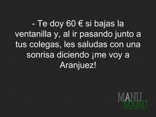 - Te doy 60 € si bajas la ventanilla y, al ir pasando junto a tus colegas, les saludas con una sonrisa diciendo ¡me voy a Aranjuez! MANU 