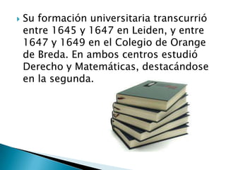 Su formación universitaria transcurrió entre 1645 y 1647 en Leiden, y entre 1647 y 1649 en el Colegio de Orange de Breda. En ambos centros estudió Derecho y Matemáticas, destacándose en la segunda.