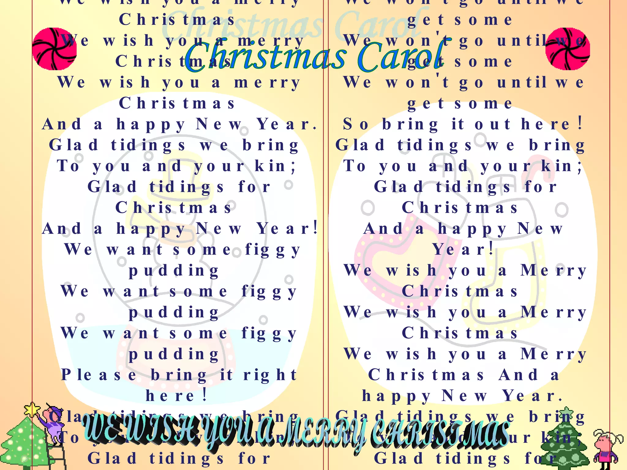 Christmas Carol We wish you a merry Christmas We wish you a merry Christmas  We wish you a merry Christmas And a happy New Year.  Glad tidings we bring  To you and your kin;  Glad tidings for Christmas  And a happy New Year! We want some figgy pudding  We want some figgy pudding  We want some figgy pudding  Please bring it right here!  Glad tidings we bring  To you and your kin;  Glad tidings for Christmas  And a happy  New Year!   We won't go until we get some  We won't go until we get some  We won't go until we get some  So bring it out here!  Glad tidings we bring  To you and your kin;  Glad tidings for Christmas  And a happy New Year!  We wish you a Merry Christmas  We wish you a Merry Christmas  We wish you a Merry Christmas And a happy New Year.  Glad tidings we bring  To you and your kin;  Glad tidings for Christmas  And a happy  New Year!   WE WISH YOU A MERRY CHRISTMAS 