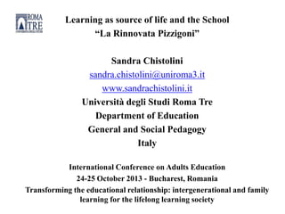 Learning as source of life and the School
“La Rinnovata Pizzigoni”
Sandra Chistolini
sandra.chistolini@uniroma3.it
www.sandrachistolini.it
Università degli Studi Roma Tre
Department of Education
General and Social Pedagogy
Italy
International Conference on Adults Education
24-25 October 2013 - Bucharest, Romania
Transforming the educational relationship: intergenerational and family
learning for the lifelong learning society
 