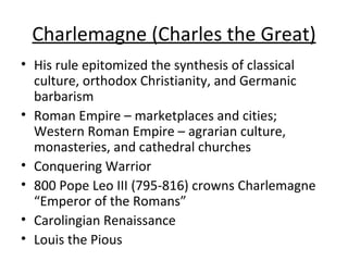 Charlemagne (Charles the Great) <ul><li>His rule epitomized the synthesis of classical culture, orthodox Christianity, and...