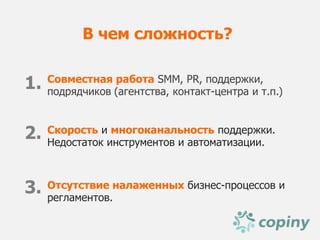 В чем сложность?


1.   Совместная работа SMM, PR, поддержки,
     подрядчиков (агентства, контакт-центра и т.п.)



2.   Скорость и многоканальность поддержки.
     Недостаток инструментов и автоматизации.



3.   Отсутствие налаженных бизнес-процессов и
     регламентов.
 