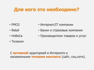 Для кого это необходимо?


• FMCG           • Интернет/IT компании
• Retail         • Банки и страховые компании
• HoReCa         • Производители товаров и услуг
• Телеком


С активной аудиторией в Интернете и
налаженными точками контакта (сайт, соц.сети).
 