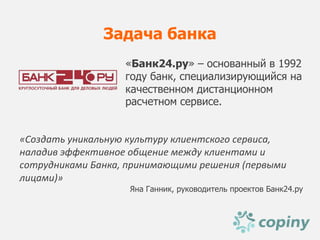 Задача банка
                   «Банк24.ру» – основанный в 1992
                   году банк, специализирующийся на
                   качественном дистанционном
                   расчетном сервисе.


«Создать уникальную культуру клиентского сервиса,
наладив эффективное общение между клиентами и
сотрудниками Банка, принимающими решения (первыми
лицами)»
                    Яна Ганник, руководитель проектов Банк24.ру
 
